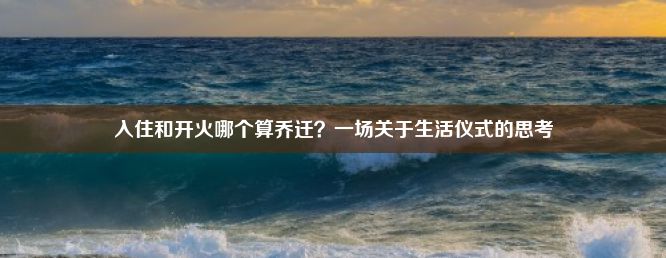 入住和开火哪个算乔迁？一场关于生活仪式的思考