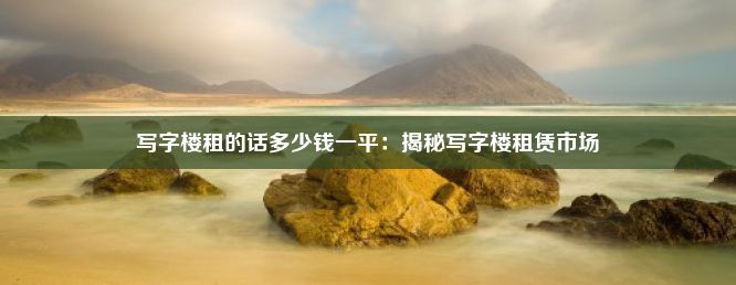 写字楼租的话多少钱一平：揭秘写字楼租赁市场