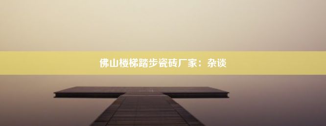 佛山楼梯踏步瓷砖厂家：杂谈