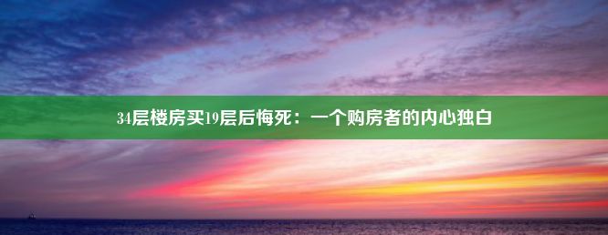 34层楼房买19层后悔死：一个购房者的内心独白