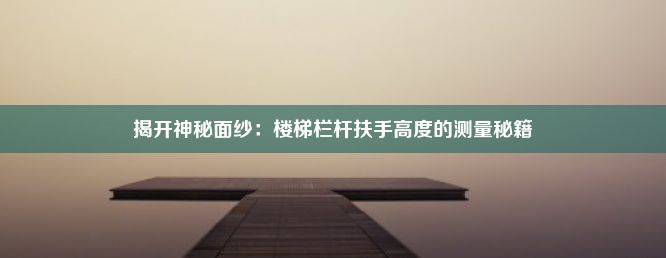 揭开神秘面纱：楼梯栏杆扶手高度的测量秘籍