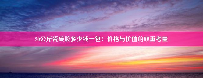 20公斤瓷砖胶多少钱一包：价格与价值的双重考量