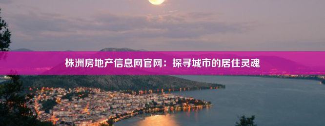 株洲房地产信息网官网：探寻城市的居住灵魂