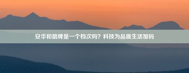 安华和箭牌是一个档次吗？科技为品质生活加码