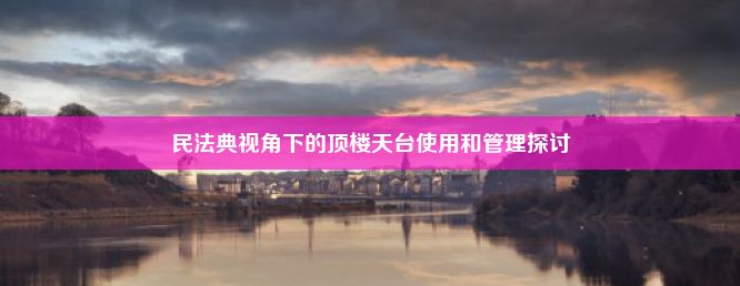 民法典视角下的顶楼天台使用和管理探讨