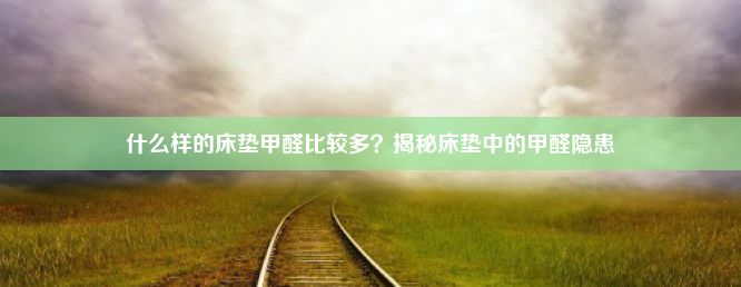 什么样的床垫甲醛比较多？揭秘床垫中的甲醛隐患