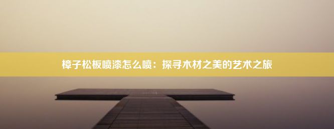 樟子松板喷漆怎么喷：探寻木材之美的艺术之旅