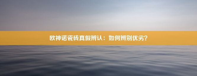 欧神诺瓷砖真假辨认：如何辨别优劣？