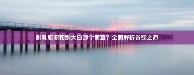 刷乳胶漆和刮大白哪个便宜？全面解析省钱之道