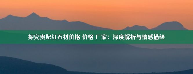 探究贵妃红石材价格 价格 厂家：深度解析与情感描绘