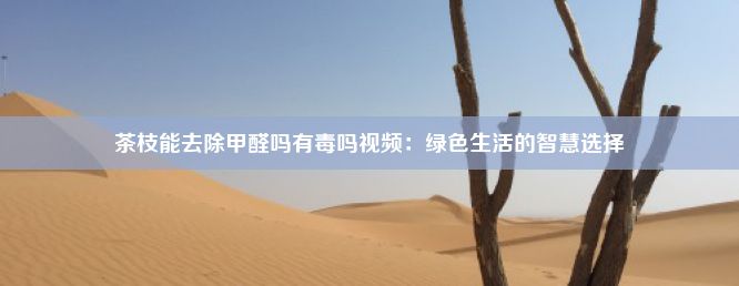 茶枝能去除甲醛吗有毒吗视频：绿色生活的智慧选择