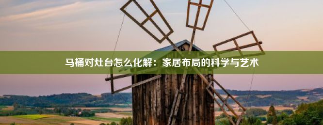 马桶对灶台怎么化解：家居布局的科学与艺术