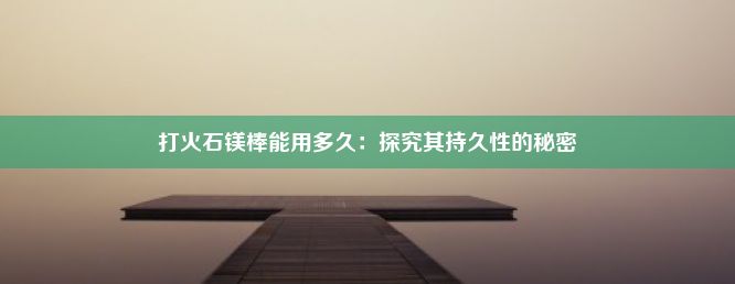 打火石镁棒能用多久：探究其持久性的秘密