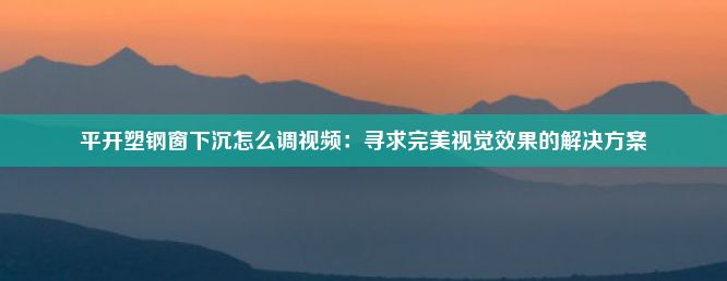 平开塑钢窗下沉怎么调视频：寻求完美视觉效果的解决方案