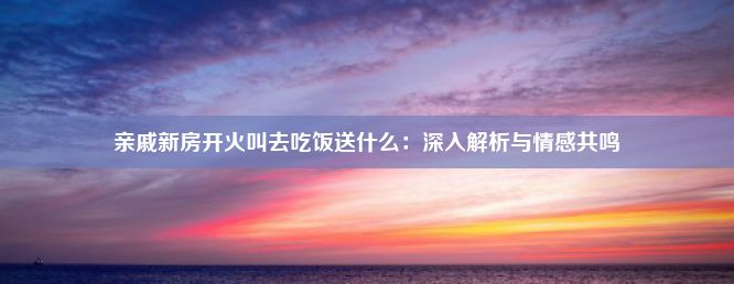 亲戚新房开火叫去吃饭送什么：深入解析与情感共鸣