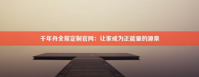 千年舟全屋定制官网：让家成为正能量的源泉