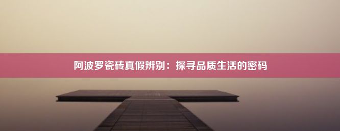 阿波罗瓷砖真假辨别：探寻品质生活的密码