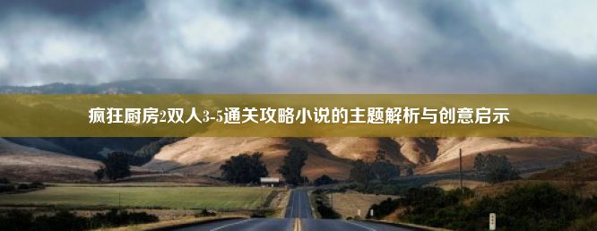 疯狂厨房2双人3-5通关攻略小说的主题解析与创意启示