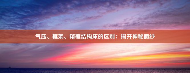 气压、框架、箱框结构床的区别：揭开神秘面纱