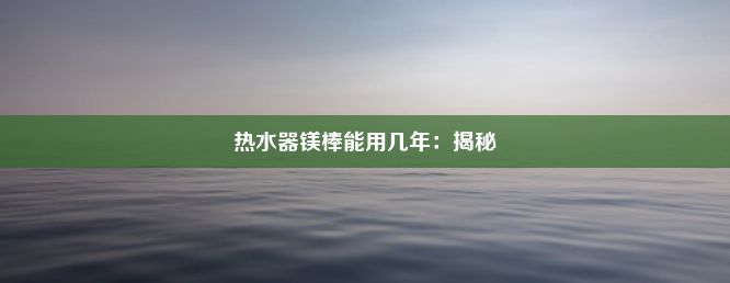 热水器镁棒能用几年：揭秘