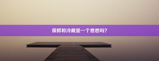 保鲜和冷藏是一个意思吗？