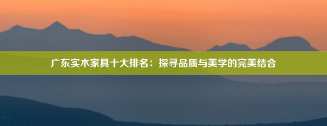 广东实木家具十大排名：探寻品质与美学的完美结合