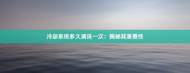 冷却系统多久清洗一次：揭秘其重要性