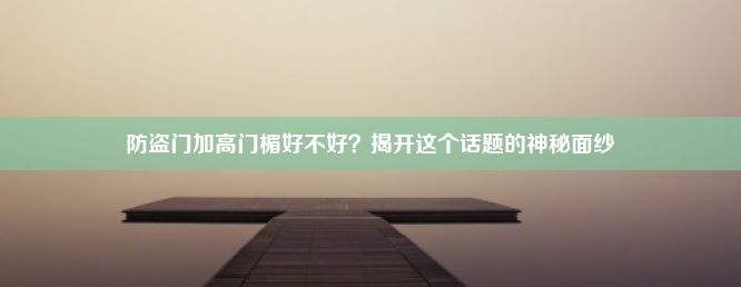 防盗门加高门楣好不好？揭开这个话题的神秘面纱