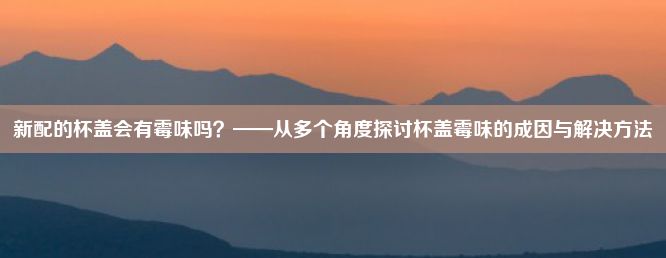 新配的杯盖会有霉味吗？——从多个角度探讨杯盖霉味的成因与解决方法