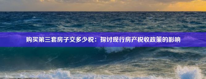 购买第三套房子交多少税：探讨现行房产税收政策的影响