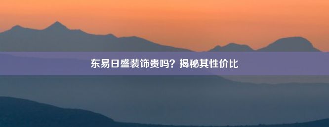 东易日盛装饰贵吗？揭秘其性价比