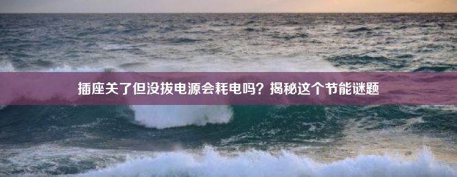 插座关了但没拔电源会耗电吗？揭秘这个节能谜题