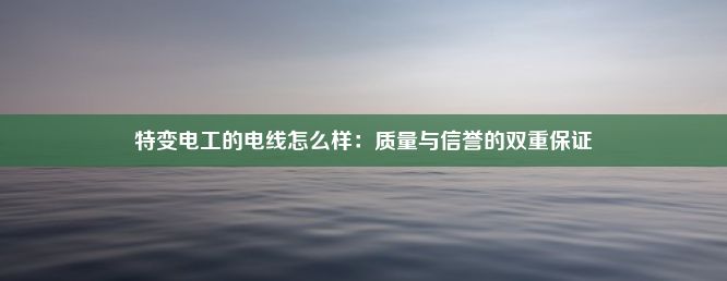 特变电工的电线怎么样：质量与信誉的双重保证