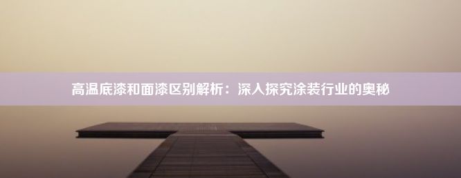 高温底漆和面漆区别解析：深入探究涂装行业的奥秘