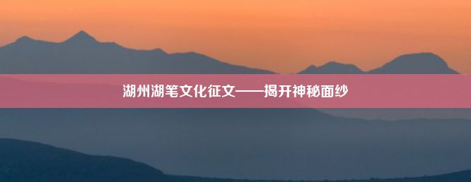 湖州湖笔文化征文——揭开神秘面纱