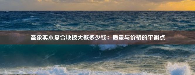 圣象实木复合地板大概多少钱：质量与价格的平衡点