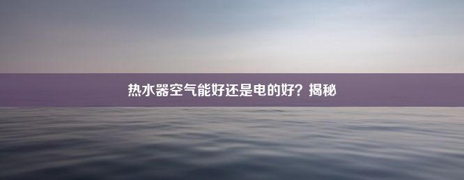 热水器空气能好还是电的好？揭秘