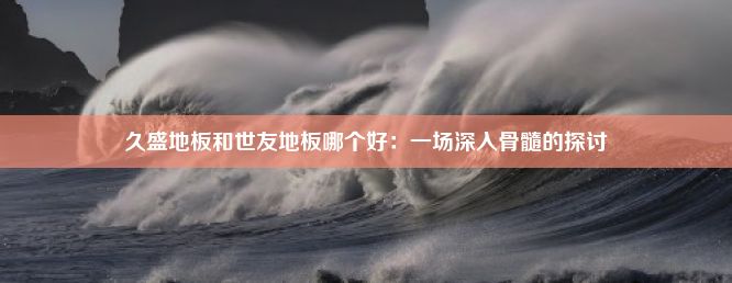 久盛地板和世友地板哪个好：一场深入骨髓的探讨