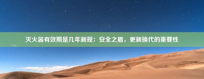 灭火器有效期是几年新规：安全之盾，更新换代的重要性