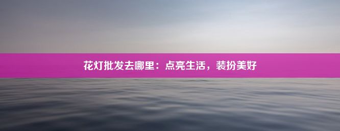 花灯批发去哪里：点亮生活，装扮美好