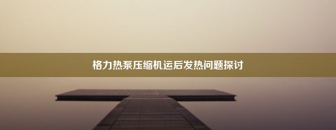 格力热泵压缩机运后发热问题探讨