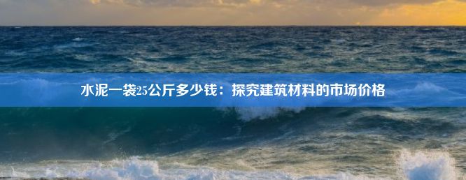 水泥一袋25公斤多少钱：探究建筑材料的市场价格