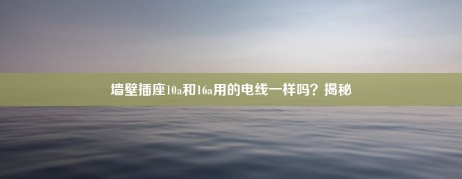 墙壁插座10a和16a用的电线一样吗？揭秘