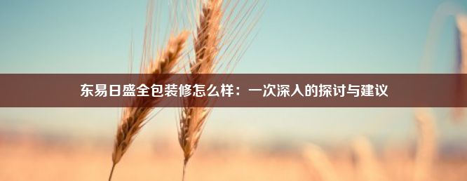 东易日盛全包装修怎么样：一次深入的探讨与建议