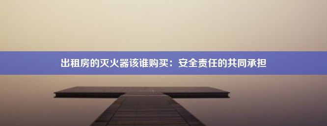 出租房的灭火器该谁购买：安全责任的共同承担