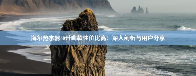 海尔热水器60升哪款性价比高：深入剖析与用户分享