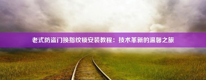 老式防盗门换指纹锁安装教程：技术革新的温馨之旅