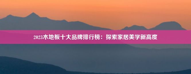 2023木地板十大品牌排行榜：探索家居美学新高度