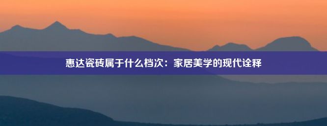 惠达瓷砖属于什么档次：家居美学的现代诠释