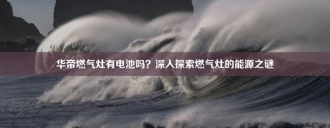 华帝燃气灶有电池吗？深入探索燃气灶的能源之谜